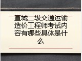 宣城二级交通运输造价工程师考试内容有哪些具体是什么
