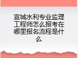 宣城水利专业监理工程师怎么报考在哪里报名流程是什么