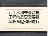 九江水利专业监理工程师是否需要继续教育呢如何进行