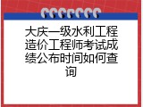 大庆一级水利工程造价工程师考试成绩公布时间如何查询