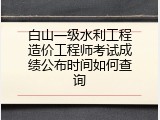 白山一级水利工程造价工程师考试成绩公布时间如何查询