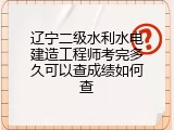 辽宁二级水利水电建造工程师考完多久可以查成绩如何查