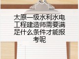太原一级水利水电工程建造师需要满足什么条件才能报考呢
