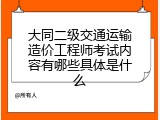 大同二级交通运输造价工程师考试内容有哪些具体是什么