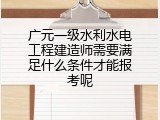 广元一级水利水电工程建造师需要满足什么条件才能报考呢