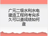广元二级水利水电建造工程师考完多久可以查成绩如何查
