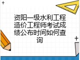 资阳一级水利工程造价工程师考试成绩公布时间如何查询