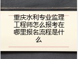 重庆水利专业监理工程师怎么报考在哪里报名流程是什么
