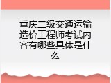 重庆二级交通运输造价工程师考试内容有哪些具体是什么