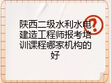 陕西二级水利水电建造工程师报考培训课程哪家机构的好