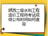 陕西二级水利工程造价工程师考试成绩公布时间如何查询