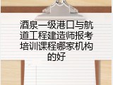 酒泉一级港口与航道工程建造师报考培训课程哪家机构的好