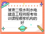 甘肃二级水利水电建造工程师报考培训课程哪家机构的好