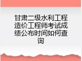 甘肃二级水利工程造价工程师考试成绩公布时间如何查询