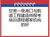 甘肃一级港口与航道工程建造师报考培训课程哪家机构的好