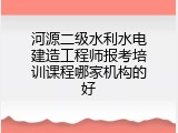河源二级水利水电建造工程师报考培训课程哪家机构的好