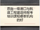 恩施一级港口与航道工程建造师报考培训课程哪家机构的好