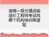 湖南一级交通运输造价工程师考试找哪个机构培训靠谱呢