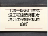 十堰一级港口与航道工程建造师报考培训课程哪家机构的好