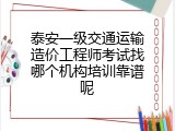 泰安一级交通运输造价工程师考试找哪个机构培训靠谱呢