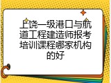 上饶一级港口与航道工程建造师报考培训课程哪家机构的好