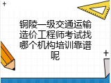 铜陵一级交通运输造价工程师考试找哪个机构培训靠谱呢