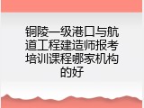 铜陵一级港口与航道工程建造师报考培训课程哪家机构的好