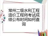 常州二级水利工程造价工程师考试成绩公布时间如何查询