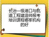 长治一级港口与航道工程建造师报考培训课程哪家机构的好