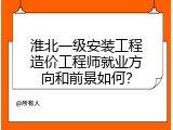 淮北一级安装工程造价工程师就业方向和前景如何？