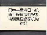 巴中一级港口与航道工程建造师报考培训课程哪家机构的好