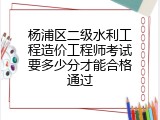 杨浦区二级水利工程造价工程师考试要多少分才能合格通过
