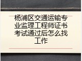 杨浦区交通运输专业监理工程师证书考试通过后怎么找工作