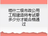 喀什二级市政公用工程建造师考试要多少分才能合格通过