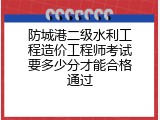 防城港二级水利工程造价工程师考试要多少分才能合格通过