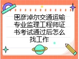 巴彦淖尔交通运输专业监理工程师证书考试通过后怎么找工作