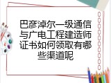 巴彦淖尔一级通信与广电工程建造师证书如何领取有哪些渠道呢