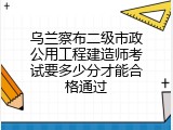 乌兰察布二级市政公用工程建造师考试要多少分才能合格通过