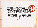 兰州一级安装工程造价工程师考试条件需要什么学历要求