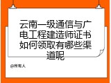 云南一级通信与广电工程建造师证书如何领取有哪些渠道呢