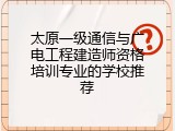 太原一级通信与广电工程建造师资格培训专业的学校推荐