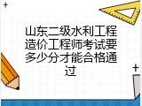 山东二级水利工程造价工程师考试要多少分才能合格通过