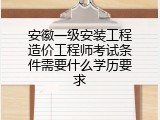 安徽一级安装工程造价工程师考试条件需要什么学历要求