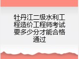 牡丹江二级水利工程造价工程师考试要多少分才能合格通过