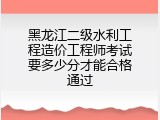 黑龙江二级水利工程造价工程师考试要多少分才能合格通过