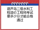 葫芦岛二级水利工程造价工程师考试要多少分才能合格通过