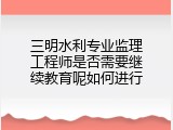 三明水利专业监理工程师是否需要继续教育呢如何进行