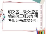 顺义区一级交通运输造价工程师如何考取证书难度分析