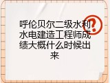 呼伦贝尔二级水利水电建造工程师成绩大概什么时候出来