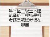 昌平区二级土木建筑造价工程师是机考还是笔试考场在哪里